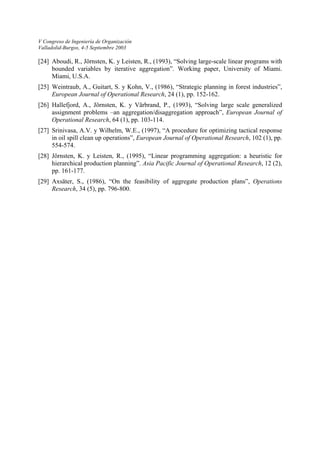 V Congreso de Ingeniería de Organización 
Valladolid-Burgos, 4-5 Septiembre 2003 
[24] Aboudi, R., Jörnsten, K. y Leisten, R., (1993), “Solving large-scale linear programs with bounded variables by iterative aggregation”. Working paper, University of Miami. Miami, U.S.A. 
[25] Weintraub, A., Guitart, S. y Kohn, V., (1986), “Strategic planning in forest industries”, European Journal of Operational Research, 24 (1), pp. 152-162. 
[26] Hallefjord, A., Jörnsten, K. y Värbrand, P., (1993), “Solving large scale generalized assignment problems –an aggregation/disaggregation approach”, European Journal of Operational Research, 64 (1), pp. 103-114. 
[27] Srinivasa, A.V. y Wilhelm, W.E., (1997), “A procedure for optimizing tactical response in oil spill clean up operations”, European Journal of Operational Research, 102 (1), pp. 554-574. 
[28] Jörnsten, K. y Leisten, R., (1995), “Linear programming aggregation: a heuristic for hierarchical production planning”. Asia Pacific Journal of Operational Research, 12 (2), pp. 161-177. 
[29] Axsäter, S., (1986), “On the feasibility of aggregate production plans”, Operations Research, 34 (5), pp. 796-800. 