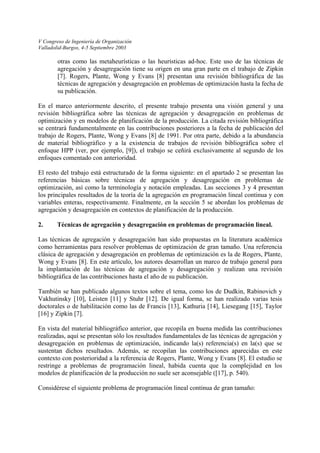V Congreso de Ingeniería de Organización 
Valladolid-Burgos, 4-5 Septiembre 2003 
otras como las metaheurísticas o las heurísticas ad-hoc. Este uso de las técnicas de agregación y desagregación tiene su origen en una gran parte en el trabajo de Zipkin [7]. Rogers, Plante, Wong y Evans [8] presentan una revisión bibliográfica de las técnicas de agregación y desagregación en problemas de optimización hasta la fecha de su publicación. 
En el marco anteriormente descrito, el presente trabajo presenta una visión general y una revisión bibliográfica sobre las técnicas de agregación y desagregación en problemas de optimización y en modelos de planificación de la producción. La citada revisión bibliográfica se centrará fundamentalmente en las contribuciones posteriores a la fecha de publicación del trabajo de Rogers, Plante, Wong y Evans [8] de 1991. Por otra parte, debido a la abundancia de material bibliográfico y a la existencia de trabajos de revisión bibliográfica sobre el enfoque HPP (ver, por ejemplo, [9]), el trabajo se ceñirá exclusivamente al segundo de los enfoques comentado con anterioridad. 
El resto del trabajo está estructurado de la forma siguiente: en el apartado 2 se presentan las referencias básicas sobre técnicas de agregación y desagregación en problemas de optimización, así como la terminología y notación empleadas. Las secciones 3 y 4 presentan los principales resultados de la teoría de la agregación en programación lineal continua y con variables enteras, respectivamente. Finalmente, en la sección 5 se abordan los problemas de agregación y desagregación en contextos de planificación de la producción. 
2. Técnicas de agregación y desagregación en problemas de programación lineal. 
Las técnicas de agregación y desagregación han sido propuestas en la literatura académica como herramientas para resolver problemas de optimización de gran tamaño. Una referencia clásica de agregación y desagregación en problemas de optimización es la de Rogers, Plante, Wong y Evans [8]. En este artículo, los autores desarrollan un marco de trabajo general para la implantación de las técnicas de agregación y desagregación y realizan una revisión bibliográfica de las contribuciones hasta el año de su publicación. 
También se han publicado algunos textos sobre el tema, como los de Dudkin, Rabinovich y Vakhutinsky [10], Leisten [11] y Stuhr [12]. De igual forma, se han realizado varias tesis doctorales o de habilitación como las de Francis [13], Kathuria [14], Liesegang [15], Taylor [16] y Zipkin [7]. 
En vista del material bibliográfico anterior, que recopila en buena medida las contribuciones realizadas, aquí se presentan sólo los resultados fundamentales de las técnicas de agregación y desagregación en problemas de optimización, indicando la(s) referencia(s) en la(s) que se sustentan dichos resultados. Además, se recopilan las contribuciones aparecidas en este contexto con posterioridad a la referencia de Rogers, Plante, Wong y Evans [8]. El estudio se restringe a problemas de programación lineal, habida cuenta que la complejidad en los modelos de planificación de la producción no suele ser aconsejable ([17], p. 540). 
Considérese el siguiente problema de programación lineal continua de gran tamaño: 
 