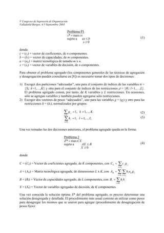 V Congreso de Ingeniería de Organización 
Valladolid-Burgos, 4-5 Septiembre 2003 
Problema P1 0 a sujetomax * ≥ ≤ = xbaxcxz 
(1) 
donde 
c = (cj) = vector de coeficientes, de n componentes. 
b = (bi) = vector de capacidades, de m componentes. 
a = (aij) = matriz tecnológica de tamaño m x n. 
x = (xj) = vector de variables de decisión, de n componentes. 
Para obtener el problema agregado (los componentes generales de las técnicas de agregación y desagregación pueden consultarse en [8]) es necesario tomar dos tipos de decisiones: 
1) Escoger dos particiones “adecuadas”, una para el conjunto de índices de las variables σ = {Sk: k=1,…,K} y otra para el conjunto de índices de las restricciones ρ = {Rl: l=1,…,L}. El problema agregado consta, por tanto, de K variables y L restricciones. En ocasiones, sólo se agregan variables y también pueden agregarse sólo restricciones. 
2) Escoger dos vectores de pesos “adecuados”, uno para las variables g = (gj) y otro para las restricciones h = (hi), normalizados por grupos: 
.,...,1 1, .,...,1 1, LlhKkglkRiiSjj== == ΣΣ∈ ∈ 
(2) 
(3) 
Una vez tomadas las dos decisiones anteriores, el problema agregado queda en la forma: 
Problema 2 0 a sujetomax * ≥ ≤ = XBAXCXZ 
(4) 
donde 
C = (Ck) = Vector de coeficientes agregado, de K componentes, con C Σ∈ = kSjjjkgc 
A = (Alk) = Matriz tecnológica agregada, de dimensiones L x K, con ΣΣ∈∈ = lkRiSjjijilkgahA 
B = (Bl) = Vector de capacidades agregado, de L componentes, con Σ∈ = lRiiilbhB 
X = (Xk) = Vector de variables agregadas de decisión, de K componentes. 
Una vez conocida la solución óptima X* del problema agregado, es preciso determinar una solución desagregada y detallada. El procedimiento más usual consiste en utilizar como pesos para desagregar los mismos que se usaron para agregar (procedimiento de desagregación de pesos fijos): 
 