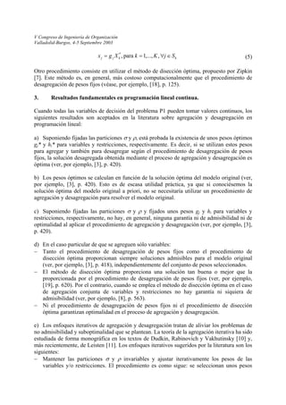 V Congreso de Ingeniería de Organización 
Valladolid-Burgos, 4-5 Septiembre 2003 
a) 
b) 
c) 
d) 
− 
− 
− 
e) 
− 
kkjjSjKkXgx∈∀== ,,...,1 para ,* 
(5) 
Otro procedimiento consiste en utilizar el método de disección óptima, propuesto por Zipkin [7]. Este método es, en general, más costoso computacionalmente que el procedimiento de desagregación de pesos fijos (véase, por ejemplo, [18], p. 125). 
3. Resultados fundamentales en programación lineal continua. 
Cuando todas las variables de decisión del problema P1 pueden tomar valores continuos, los siguientes resultados son aceptados en la literatura sobre agregación y desagregación en programación lineal: 
Suponiendo fijadas las particiones σ y ρ, está probada la existencia de unos pesos óptimos gj* y hi* para variables y restricciones, respectivamente. Es decir, si se utilizan estos pesos para agregar y también para desagregar según el procedimiento de desagregación de pesos fijos, la solución desagregada obtenida mediante el proceso de agregación y desagregación es óptima (ver, por ejemplo, [3], p. 420). 
Los pesos óptimos se calculan en función de la solución óptima del modelo original (ver, por ejemplo, [3], p. 420). Esto es de escasa utilidad práctica, ya que si conociésemos la solución óptima del modelo original a priori, no se necesitaría utilizar un procedimiento de agregación y desagregación para resolver el modelo original. 
Suponiendo fijadas las particiones σ y ρ y fijados unos pesos gj y hi para variables y restricciones, respectivamente, no hay, en general, ninguna garantía ni de admisibilidad ni de optimalidad al aplicar el procedimiento de agregación y desagregación (ver, por ejemplo, [3], p. 420). 
En el caso particular de que se agreguen sólo variables: 
Tanto el procedimiento de desagregación de pesos fijos como el procedimiento de disección óptima proporcionan siempre soluciones admisibles para el modelo original (ver, por ejemplo, [3], p. 418), independientemente del conjunto de pesos seleccionados. 
El método de disección óptima proporciona una solución tan buena o mejor que la proporcionada por el procedimiento de desagregación de pesos fijos (ver, por ejemplo, [19], p. 620). Por el contrario, cuando se emplea el método de disección óptima en el caso de agregación conjunta de variables y restricciones no hay garantía ni siquiera de admisibilidad (ver, por ejemplo, [8], p. 563). 
Ni el procedimiento de desagregación de pesos fijos ni el procedimiento de disección óptima garantizan optimalidad en el proceso de agregación y desagregación. 
Los enfoques iterativos de agregación y desagregación tratan de aliviar los problemas de no admisibilidad y suboptimalidad que se plantean. La teoría de la agregación iterativa ha sido estudiada de forma monográfica en los textos de Dudkin, Rabinovich y Vakhutinsky [10] y, más recientemente, de Leisten [11]. Los enfoques iterativos sugeridos por la literatura son los siguientes: 
Mantener las particiones σ y ρ invariables y ajustar iterativamente los pesos de las variables y/o restricciones. El procedimiento es como sigue: se seleccionan unos pesos  