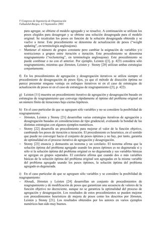 V Congreso de Ingeniería de Organización 
Valladolid-Burgos, 4-5 Septiembre 2003 
− 
f) 
g) 
h) 
− 
− 
− 
i) 
− 
para agregar, se obtiene el modelo agregado y se resuelve. A continuación se utilizan los pesos elegidos para desagregar y se obtiene una solución desagregada para el modelo original. Se recalculan los pesos en función de la solución desagregada obtenida y se vuelve a iterar. Este procedimiento se denomina de actualización de pesos (“weight updating”, en terminología anglosajona). 
Mantener el número de grupos constante pero cambiar la asignación de variables y/o restricciones a grupos entre iteración e iteración. Este procedimiento se denomina reagrupamiento (“reclustering”, en terminología anglosajona). Este procedimiento se puede combinar o no con el anterior. Por ejemplo, Leisten ([3], p. 423) considera sólo reagrupamiento, mientras que Jörnsten, Leisten y Storøy [20] utilizan ambas estrategias conjuntamente. 
En los procedimientos de agregación y desagregación iterativos se utiliza siempre el procedimiento de desagregación de pesos fijos, ya que el método de disección óptima no parece presentar ninguna ventaja en enfoques iterativos ni en el caso de estrategias de actualización de pesos ni en el caso de estrategias de reagrupamiento ([3], p. 422). 
Leisten [11] muestra un procedimiento iterativo de agregación y desagregación basado en estrategias de reagrupamiento que converge rápidamente al óptimo del problema original en un número finito de iteraciones bajo ciertas hipótesis. 
En el caso particular de que se agreguen sólo variables y no se considere la posibilidad de reagrupamiento: 
Jörnsten, Leisten y Storøy [21] desarrollan varias estrategias iterativas de agregación y desagregación basadas en consideraciones de tipo gradencial, evaluando la bondad de las distintas estrategias con algunos ejemplos numéricos. 
Storøy [22] desarrolla un procedimiento para mejorar el valor de la función objetivo, cambiando los pesos de iteración a iteración. El procedimiento es heurístico, en el sentido que puede no converger hacia el conjunto de pesos óptimos y no hay, por tanto, garantía de optimalidad en el proceso iterativo de agregación y desagregación. 
Storøy [23] enuncia y demuestra un teorema y un corolario. El teorema afirma que la solución óptima del problema agregado usando los pesos óptimos es no degenerada si y sólo si la solución óptima del problema original es no degenerada y sus variables básicas se agregan en grupos separados. El corolario afirma que cuando dos o más variables básicas de la solución óptima del problema original son agregadas en la misma variable del problema agregado usando los pesos óptimos, la solución óptima del problema agregado es degenerada. 
En el caso particular de que se agreguen sólo variables y se considere la posibilidad de reagrupamiento: 
Aboudi, Jörnsten y Leisten [24] desarrollan un conjunto de procedimientos de reagrupamiento y de modificación de pesos que garantizan una secuencia de valores de la función objetivo no decreciente, aunque no se garantiza la optimalidad del proceso de agregación y desagregación. Los resultados de estos procedimientos se pueden mejorar con procedimientos heurísticos de mejora de pesos como los descritos por Jörnsten, Leisten y Storøy [21]. Los resultados obtenidos por los autores en varios ejemplos numéricos han sido muy buenos.  