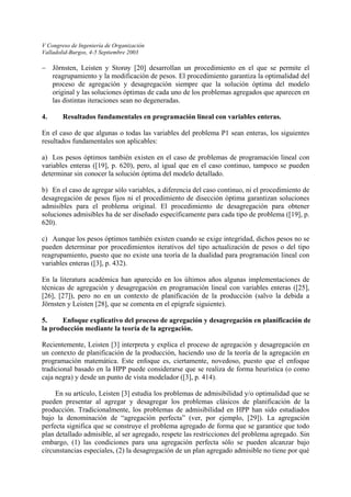 V Congreso de Ingeniería de Organización 
Valladolid-Burgos, 4-5 Septiembre 2003 
− 
a) 
b) 
c) 
Jörnsten, Leisten y Storøy [20] desarrollan un procedimiento en el que se permite el reagrupamiento y la modificación de pesos. El procedimiento garantiza la optimalidad del proceso de agregación y desagregación siempre que la solución óptima del modelo original y las soluciones óptimas de cada uno de los problemas agregados que aparecen en las distintas iteraciones sean no degeneradas. 
4. Resultados fundamentales en programación lineal con variables enteras. 
En el caso de que algunas o todas las variables del problema P1 sean enteras, los siguientes resultados fundamentales son aplicables: 
Los pesos óptimos también existen en el caso de problemas de programación lineal con variables enteras ([19], p. 620), pero, al igual que en el caso continuo, tampoco se pueden determinar sin conocer la solución óptima del modelo detallado. 
En el caso de agregar sólo variables, a diferencia del caso continuo, ni el procedimiento de desagregación de pesos fijos ni el procedimiento de disección óptima garantizan soluciones admisibles para el problema original. El procedimiento de desagregación para obtener soluciones admisibles ha de ser diseñado específicamente para cada tipo de problema ([19], p. 620). 
Aunque los pesos óptimos también existen cuando se exige integridad, dichos pesos no se pueden determinar por procedimientos iterativos del tipo actualización de pesos o del tipo reagrupamiento, puesto que no existe una teoría de la dualidad para programación lineal con variables enteras ([3], p. 432). 
En la literatura académica han aparecido en los últimos años algunas implementaciones de técnicas de agregación y desagregación en programación lineal con variables enteras ([25], [26], [27]), pero no en un contexto de planificación de la producción (salvo la debida a Jörnsten y Leisten [28], que se comenta en el epígrafe siguiente). 
5. Enfoque explicativo del proceso de agregación y desagregación en planificación de la producción mediante la teoría de la agregación. 
Recientemente, Leisten [3] interpreta y explica el proceso de agregación y desagregación en un contexto de planificación de la producción, haciendo uso de la teoría de la agregación en programación matemática. Este enfoque es, ciertamente, novedoso, puesto que el enfoque tradicional basado en la HPP puede considerarse que se realiza de forma heurística (o como caja negra) y desde un punto de vista modelador ([3], p. 414). 
En su artículo, Leisten [3] estudia los problemas de admisibilidad y/o optimalidad que se pueden presentar al agregar y desagregar los problemas clásicos de planificación de la producción. Tradicionalmente, los problemas de admisibilidad en HPP han sido estudiados bajo la denominación de “agregación perfecta” (ver, por ejemplo, [29]). La agregación perfecta significa que se construye el problema agregado de forma que se garantice que todo plan detallado admisible, al ser agregado, respete las restricciones del problema agregado. Sin embargo, (1) las condiciones para una agregación perfecta sólo se pueden alcanzar bajo circunstancias especiales, (2) la desagregación de un plan agregado admisible no tiene por qué  