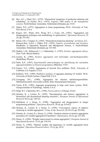 V Congreso de Ingeniería de Organización 
Valladolid-Burgos, 4-5 Septiembre 2003 
[6] Hax, A.C. y Meal, H.C., (1975), “Hierarchical integration of production planning and scheduling”, en Geisler, M.A., (1975), Logistics TMS studies in the management sciences. North-Holland. Amsterdam, Netherlands (Holanda), pp. 53-69. 
[7] Zipkin, P.H., (1977), Aggregation in linear programming. Ph.D., University of Yale. New Haven, U.S.A. 
[8] Rogers, D.F., Plante, R.D., Wong, R.T. y Evans, J.R., (1991), “Aggregation and disaggregation techniques and methodology in optimization”, Operations Research, 39 (4), pp. 553-582. 
[9] Bitran, G.R. y Tirupati, D., (1993), “Hierarchical production planning”, en Graves, S.C., Rinnooy-Kan, A.H.G. y Zipkin, P.H., (1993), Logistics of production and inventory, Handbooks in Operations Research and Management Science, 4. North-Holland. Amsterdam, Netherlands (Holanda), pp. 523-568. 
[10] Dudkin, L.M., Rabinovich, I. y Vakhutinsky, I., (1987), Iterative aggregation theory, (New York: Marcel Dekker). 
[11] Leisten, R., (1995), Iterative aggregation und mehrstufige entscheidungsmodelle, (Heidelberg: Physica). 
[12] Stuhr, K.P., (1987), Experimentelle untersuchungen zur abschätzung des maximalen aggregationsfehlers in linearen programmen, (München: VVF). 
[13] Francis, V.E., (1985), Aggregation of network flow problems. Ph.D., University of California. Los Angeles, U.S.A. 
[14] Kathuria, N.N., (1988), Predictive accuracy of aggregate planning LP models. Ph.D., University of North Caroline. Chapel Hill, U.S.A. 
[15] Liesegang, D.C., (1980), Aggregation bei linearen optimierungsmodellen. Habilitationsschrift, Universität zu Köln. Köln, Deutscheland (Alemania). 
[16] Taylor, R.W., (1983), Aggregate programming in large scale linear systems. Ph.D., Georgia Institute of Technology. Atlanta, U.S.A. 
[17] Hopp, W.J. y Spearman, M.L., (1996), Factory physics, (Chicago: Irwin). 
[18] Jörnsten, K. y Leisten, R., (1995), “Decomposition and iterative aggregation in hierarchical and decentralised planning structures”, European Journal of Operational Research, 86 (1), pp. 120-141. 
[19] Hallefjord, A. y Storøy, S., (1990), “Aggregation and disaggregation in integer programming problems”, Operations Research, 38 (4), pp. 619-623. 
[20] Jörnsten, K., Leisten, R. y Storøy, S., (1999), “Convergence aspects of adaptive clustering in variable aggregation”, Comp. & Op. Research, 26 (10-11), pp. 955-966. 
[21] Jörnsten, K., Leisten, R. y Storøy, S., (1994), “Gradient schemes in iterative aggregation procedures for variable-aggregated LP-problems”, Optimization, 30 (3), pp. 251-268. 
[22] Storøy, S., (1994), “Weights improvement in column aggregation”, European Journal of Operational Research, 73 (3), pp. 510-516. 
[23] Storøy, S., (1996), “Optimal weights and degeneracy in variable aggregated linear programs”, Operations Research Letters, 19 (1), pp. 29-31.  