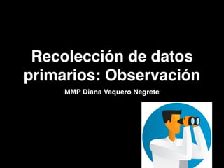 Recolección de datos
primarios: Observación
MMP Diana Vaquero Negrete
 