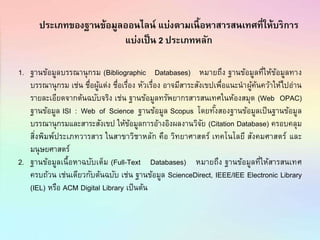 ประเภทของฐานข้อมูลออนไลน์ แบ่งตามเนื้อหาสารสนเทศที่ให้บริการ
แบ่งเป็น 2 ประเภทหลัก
1. ฐานข้อมูลบรรณานุกรม (Bibliographic Databases) หมายถึง ฐานข้อมูลที่ให้ข้อมูลทาง
บรรณานุกรม เช่น ชื่อผู้แต่ง ชื่อเรื่อง หัวเรื่อง อาจมีสาระสังเขปเพื่อแนะนาผู้ค้นคว้าให้ไปอ่าน
รายละเอียดจากต้นฉบับจริง เช่น ฐานข้อมูลทรัพยากรสารสนเทศในห้องสมุด (Web OPAC)
ฐานข้อมูล ISI : Web of Science ฐานข้อมูล Scopus โดยทั้งสองฐานข้อมูลเป็นฐานข้อมูล
บรรณานุกรมและสาระสังเขป ให้ข้อมูลการอ้างอิงผลงานวิจัย (Citation Database) ครอบคลุม
สิ่งพิมพ์ประเภทวารสาร ในสาขาวิชาหลัก คือ วิทยาศาสตร์ เทคโนโลยี สังคมศาสตร์ และ
มนุษยศาสตร์
2. ฐานข้อมูลเนื้อหาฉบับเต็ม (Full-Text Databases) หมายถึง ฐานข้อมูลที่ให้สารสนเทศ
ครบถ้วน เช่นเดียวกับต้นฉบับ เช่น ฐานข้อมูล ScienceDirect, IEEE/IEE Electronic Library
(IEL) หรือ ACM Digital Library เป็นต้น
 