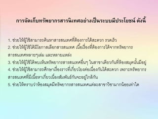 การจัดเก็บทรัพยากรสารนิเทศอย่างเป็นระบบมีประโยชน์ ดังนี้
1. ช่วยให้ผู้ใช้สามารถค้นหาสารสนเทศที่ต้องการได้สะดวก รวดเร็ว
2. ช่วยให้ผู้ใช้ได้มีโอกาสเลือกสารสนเทศ เนื้อเรื่องที่ต้องการได้จากทรัพยากร
สารสนเทศหลายๆเล่ม และหลายแหล่ง
3. ช่วยให้ผู้ใช้ได้พบเห็นทรัพยากรสารสนเทศอื่นๆ ในสาขาเดียวกันที่ห้องสมุดนั้นมีอยู่
4. ช่วยให้ผู้ใช้สามารถศึกษาเรื่องราวที่เกี่ยวโยงต่อเนื่องกันได้สะดวก เพราะทรัพยากร
สารสนเทศที่มีเนื้อหาเกี่ยวเนื่องสัมพันธ์กันจะอยู่ใกล้กัน
5. ช่วยให้ทราบว่าห้องสมุดมีทรัพยากรสารสนเทศแต่ละสาขาวิชามากน้อยเท่าใด
 