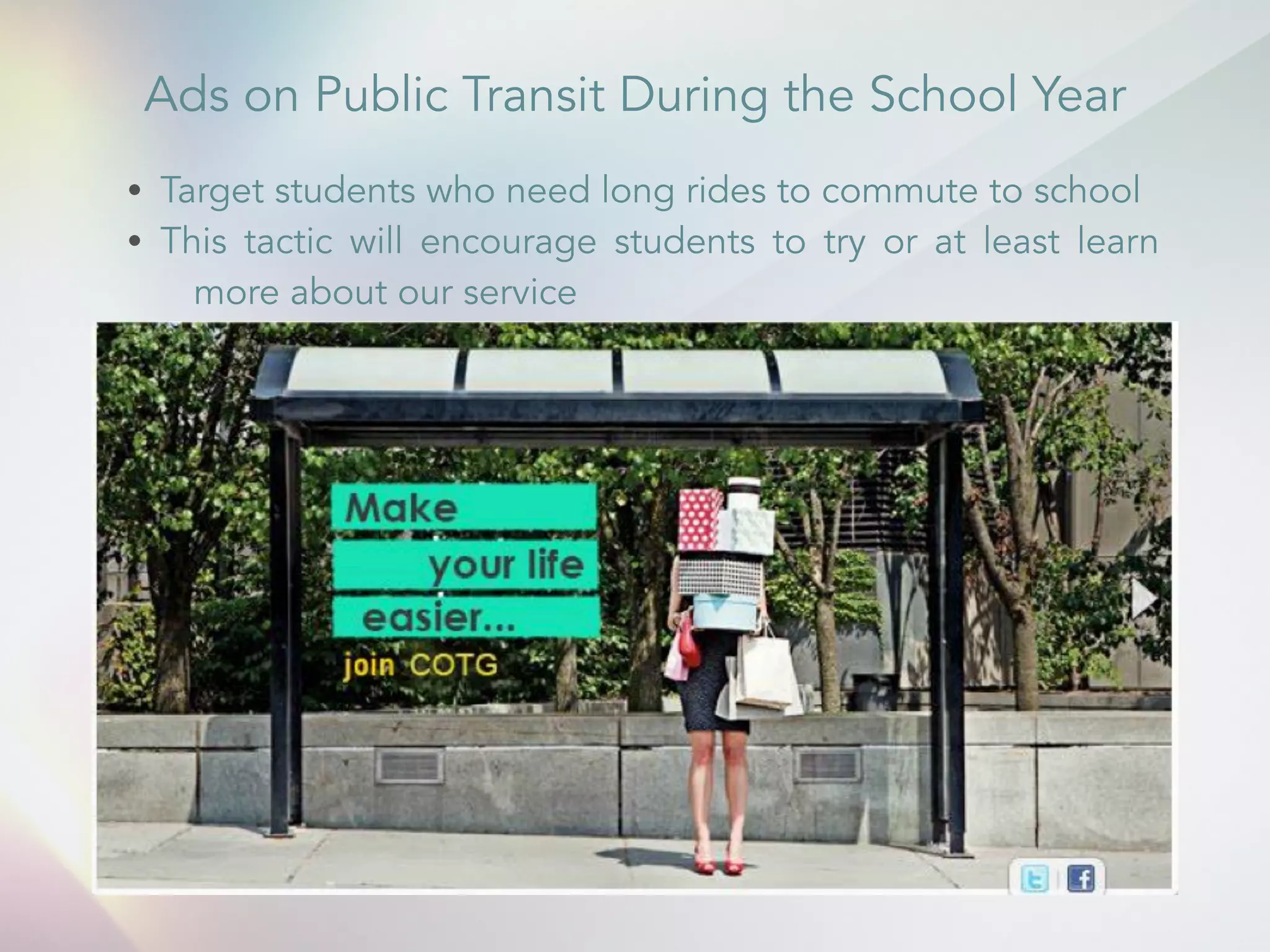 Ads on Public Transit During the School Year 
&bull; Target students who need long rides to commute to school 
&bull; This tactic will encourage students to try or at least learn 
more about our service 
 