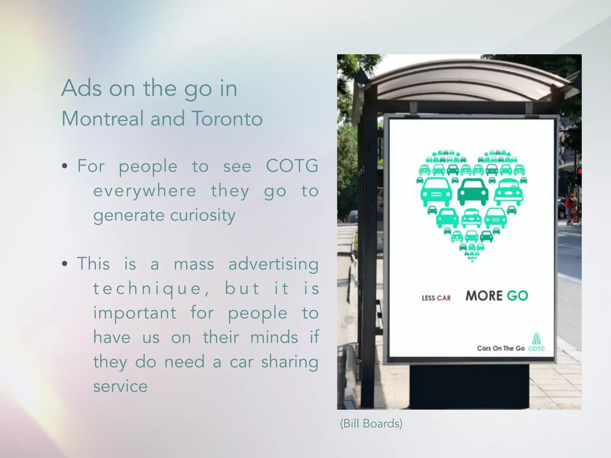 Ads on the go in 
Montreal and Toronto 
&bull; For people to see COTG 
everywhere they go to 
generate curiosity 
! 
&bull; This is a mass advertising 
t e c h n i q u e , b u t i t i s 
important for people to 
have us on their minds if 
they do need a car sharing 
service 
(Bill Boards) 
 