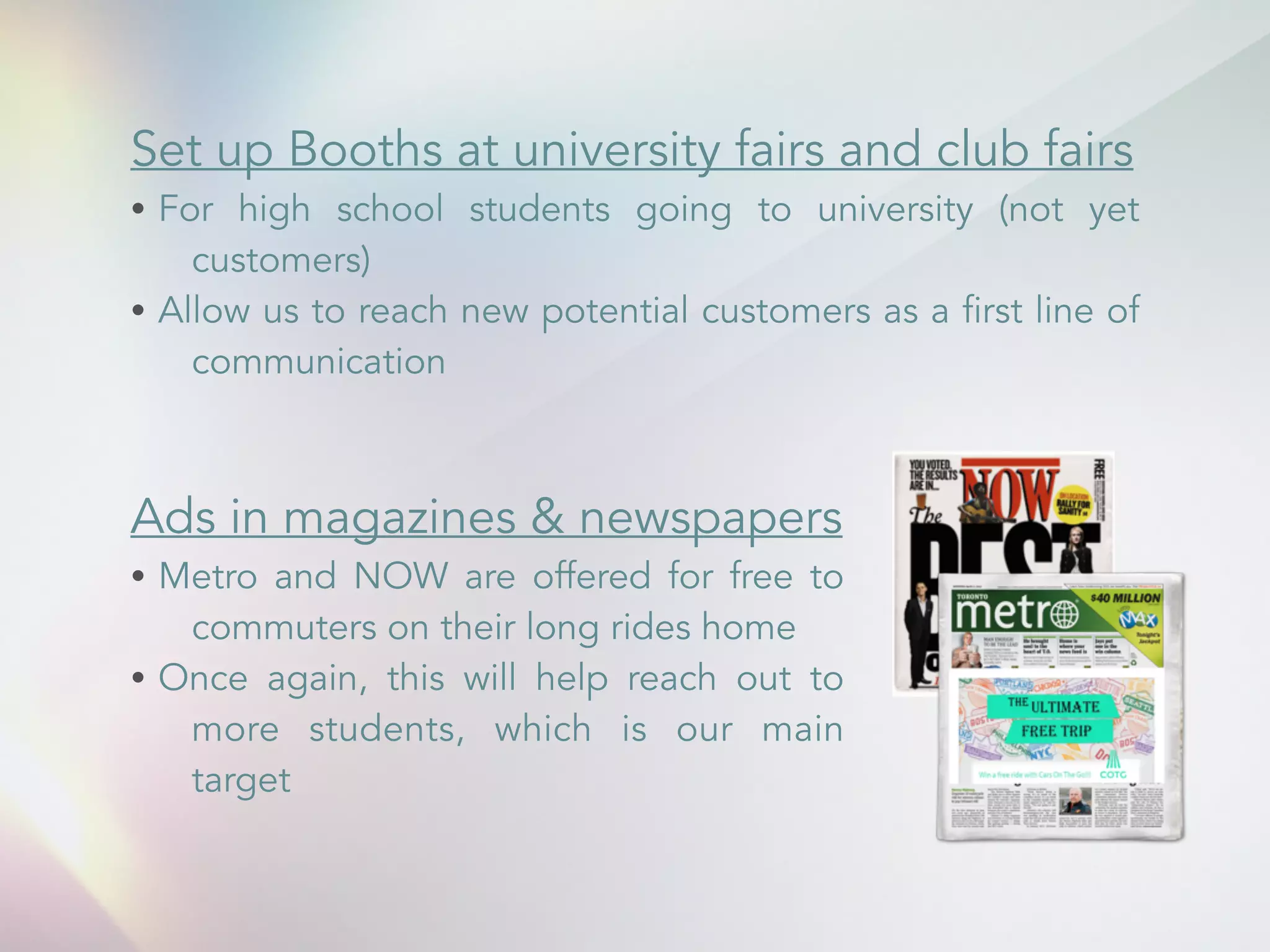 Set up Booths at university fairs and club fairs 
&bull; For high school students going to university (not yet 
customers) 
&bull; Allow us to reach new potential customers as a first line of 
communication 
Ads in magazines & newspapers 
&bull; Metro and NOW are offered for free to 
commuters on their long rides home 
&bull; Once again, this will help reach out to 
more students, which is our main 
target 
 