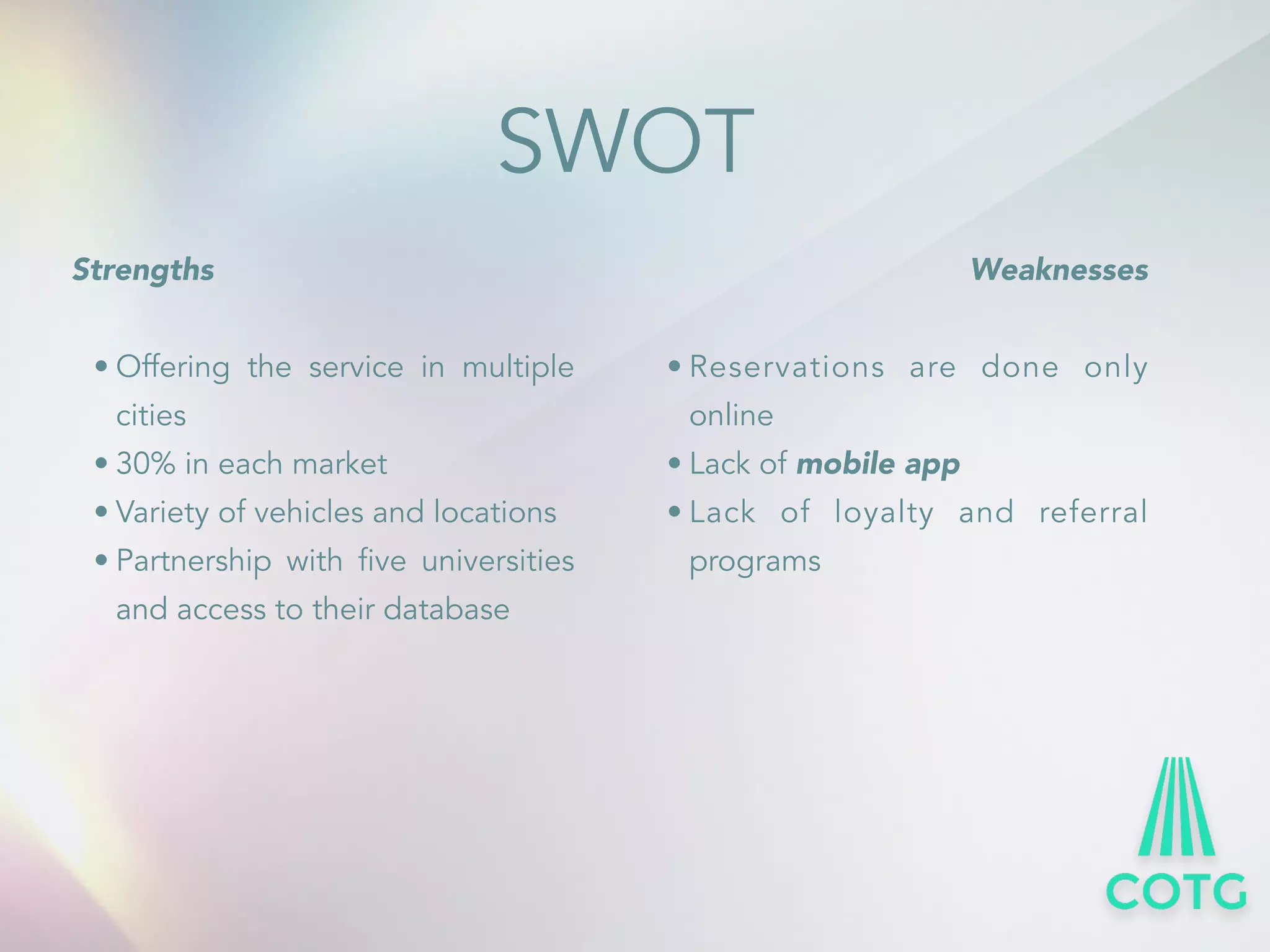 SWOT 
Strengths 
! 
&bull; Offering the service in multiple 
cities 
&bull; 30% in each market 
&bull; Variety of vehicles and locations 
&bull; Partnership with five universities 
and access to their database 
Weaknesses 
! 
&bull; Reservations are done only 
online 
&bull; Lack of mobile app 
&bull; Lack of loyalty and referral 
programs 
 