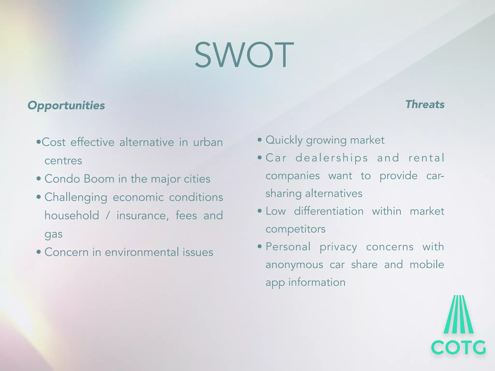 SWOT 
Opportunities 
! 
&bull;Cost effective alternative in urban 
centres 
&bull; Condo Boom in the major cities 
&bull; Challenging economic conditions 
household / insurance, fees and 
gas 
&bull; Concern in environmental issues 
! 
Threats 
! 
&bull; Quickly growing market 
&bull; Ca r dea ler ships and rent a l 
companies want to provide car-sharing 
alternatives 
&bull; Low differentiation within market 
competitors 
&bull; Personal privacy concerns with 
anonymous car share and mobile 
app information 
 