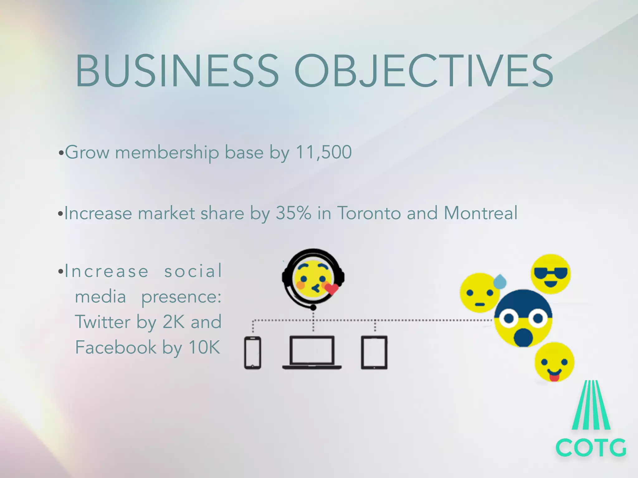 BUSINESS OBJECTIVES 
&bull;Grow membership base by 11,500 
&bull;Increase market share by 35% in Toronto and Montreal 
&bull;Increas e social 
media presence: 
Twitter by 2K and 
Facebook by 10K 
 