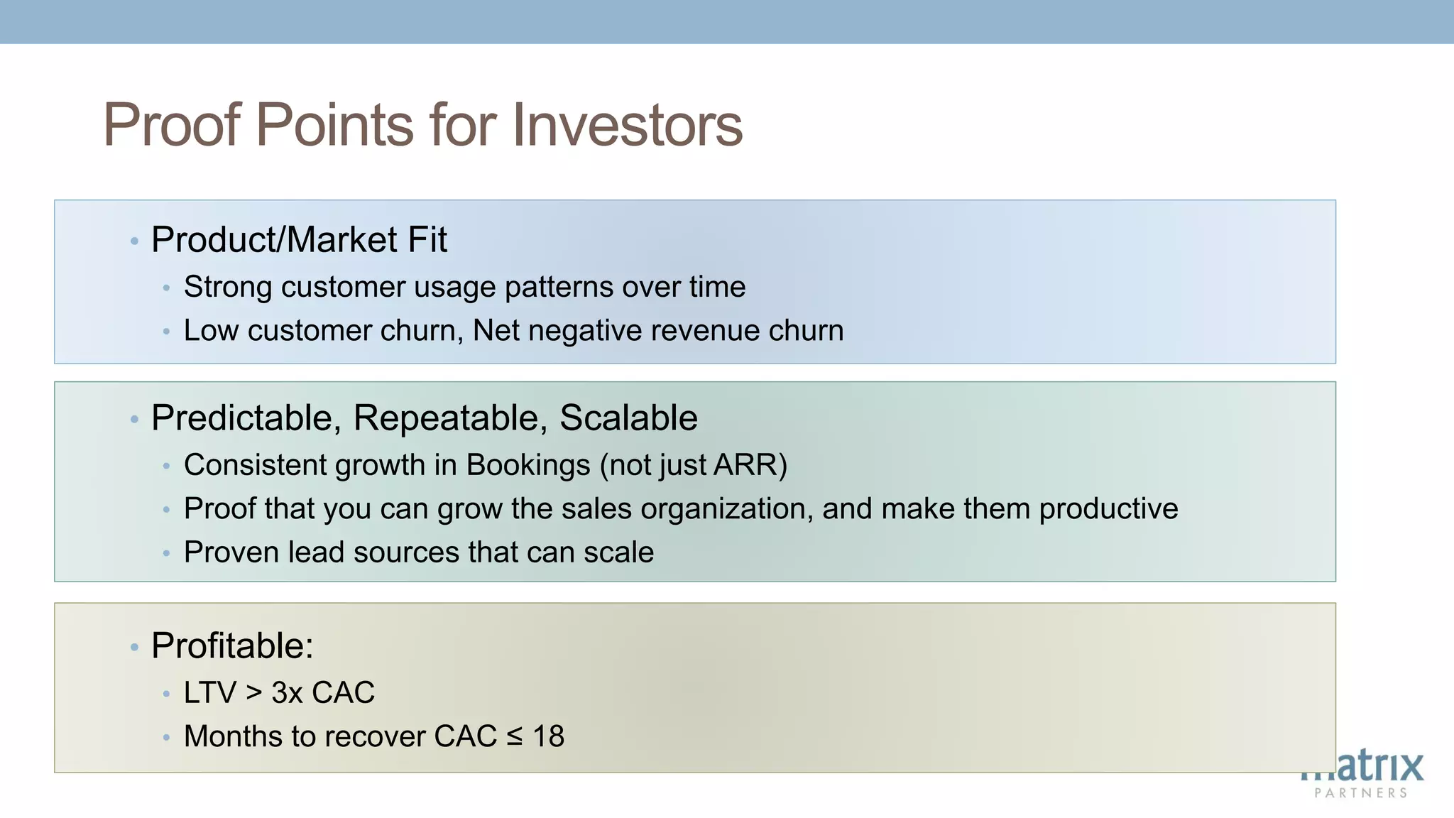 Proof Points for Investors
• Predictable, Repeatable, Scalable
• Consistent growth in Bookings (not just ARR)
• Proof that you can grow the sales organization, and make them productive
• Proven lead sources that can scale
• Profitable:
• LTV > 3x CAC
• Months to recover CAC ≤ 18
• Product/Market Fit
• Strong customer usage patterns over time
• Low customer churn, Net negative revenue churn
 