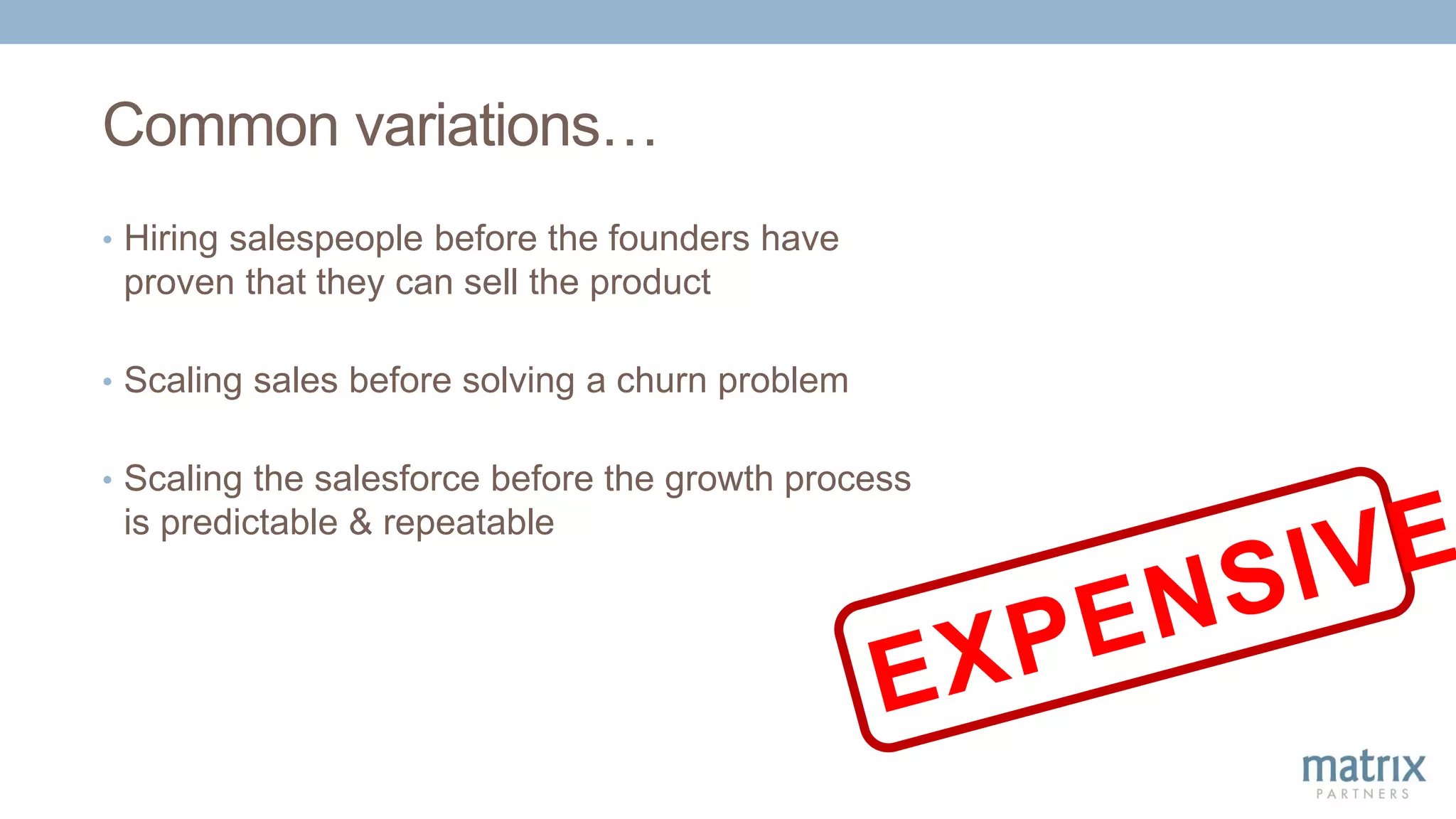 Common variations…
• Hiring salespeople before the founders have
proven that they can sell the product
• Scaling sales before solving a churn problem
• Scaling the salesforce before the growth process
is predictable & repeatable
 