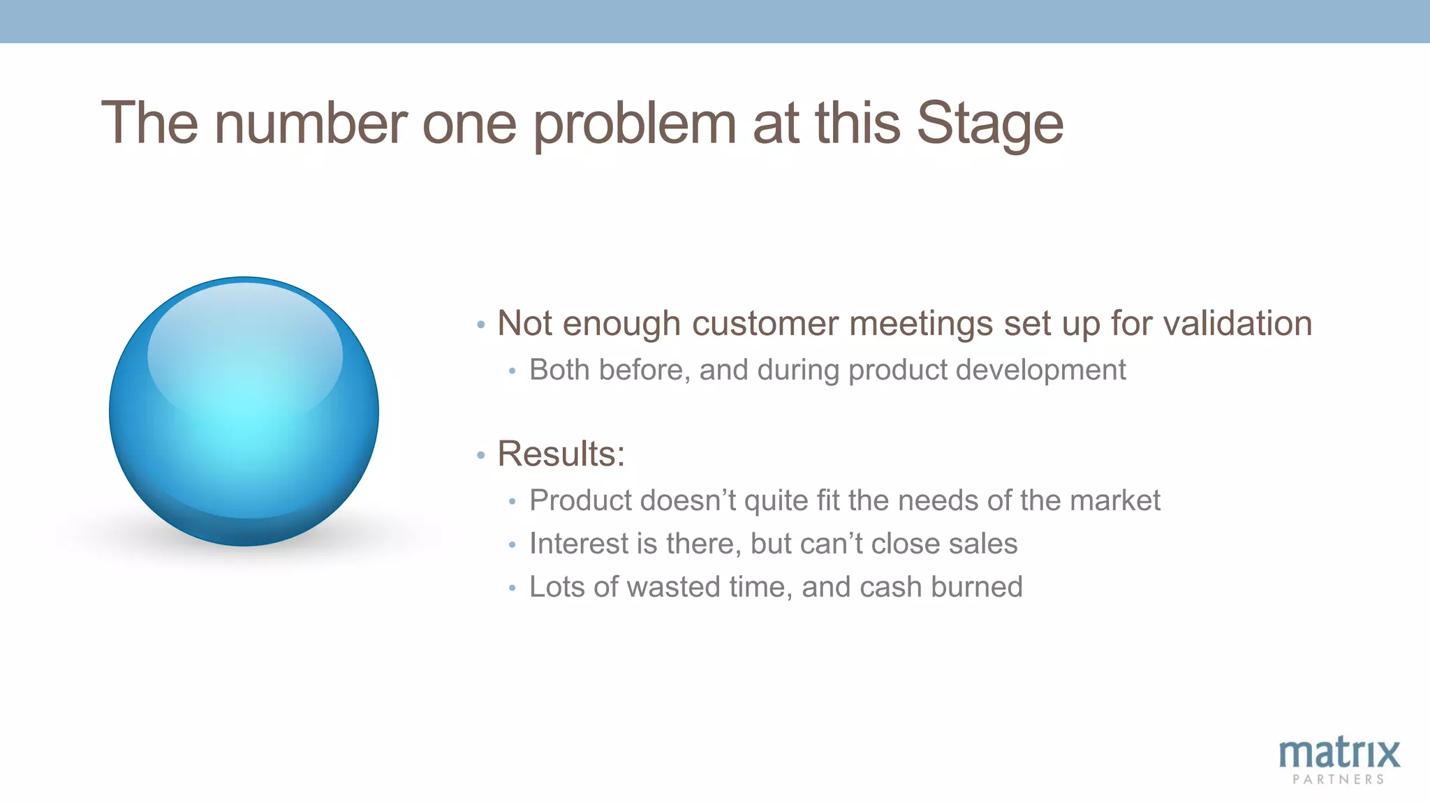 The number one problem at this Stage
• Not enough customer meetings set up for validation
• Both before, and during product development
• Results:
• Product doesn’t quite fit the needs of the market
• Interest is there, but can’t close sales
• Lots of wasted time, and cash burned
 