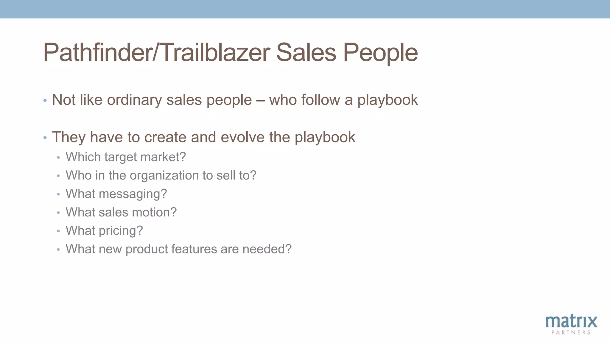 Pathfinder/Trailblazer Sales People
• Not like ordinary sales people – who follow a playbook
• They have to create and evolve the playbook
• Which target market?
• Who in the organization to sell to?
• What messaging?
• What sales motion?
• What pricing?
• What new product features are needed?
 