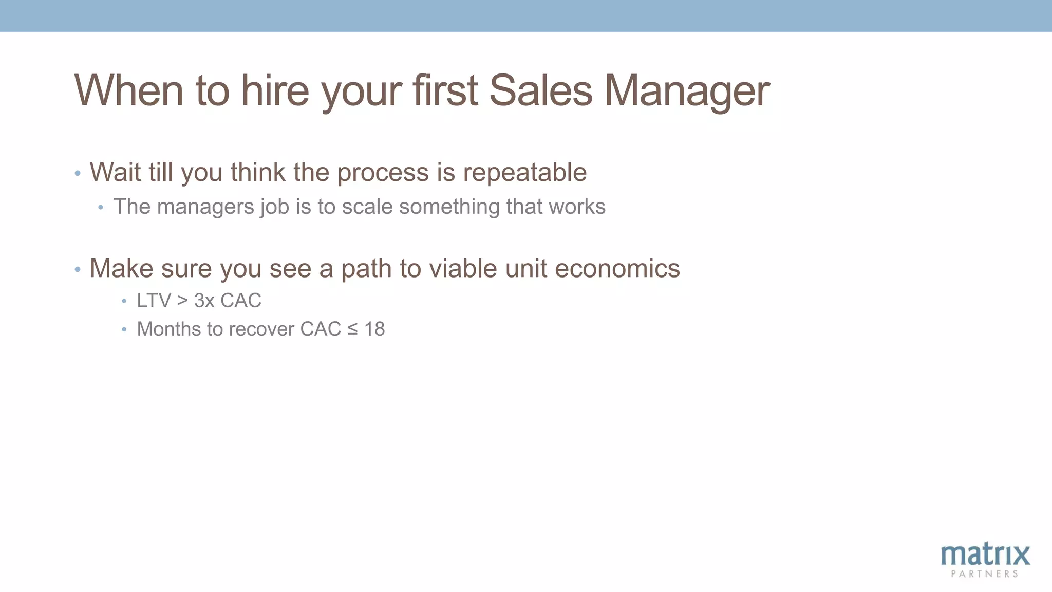 When to hire your first Sales Manager
• Wait till you think the process is repeatable
• The managers job is to scale something that works
• Make sure you see a path to viable unit economics
• LTV > 3x CAC
• Months to recover CAC ≤ 18
 