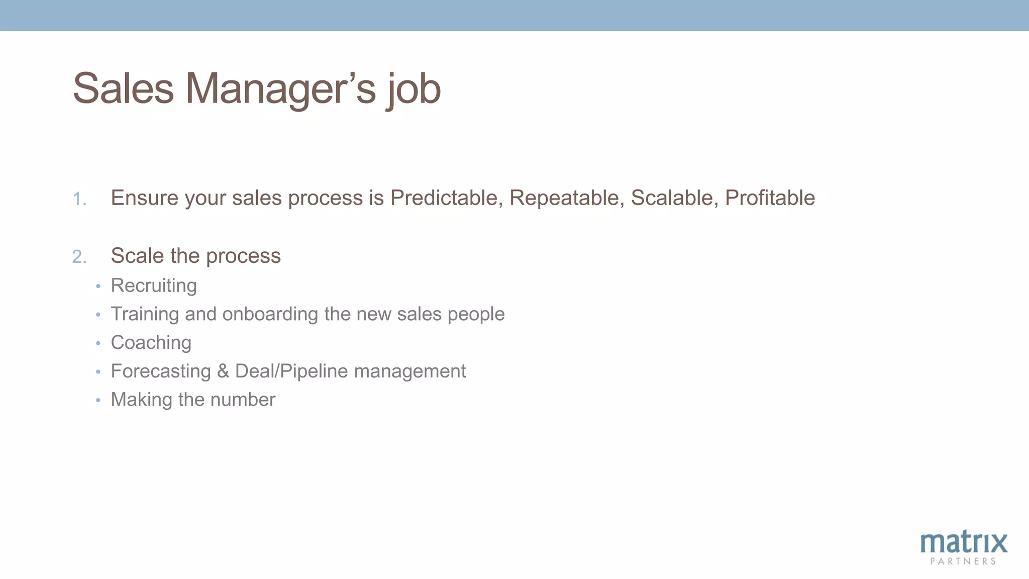 Sales Manager’s job
1. Ensure your sales process is Predictable, Repeatable, Scalable, Profitable
2. Scale the process
• Recruiting
• Training and onboarding the new sales people
• Coaching
• Forecasting & Deal/Pipeline management
• Making the number
 