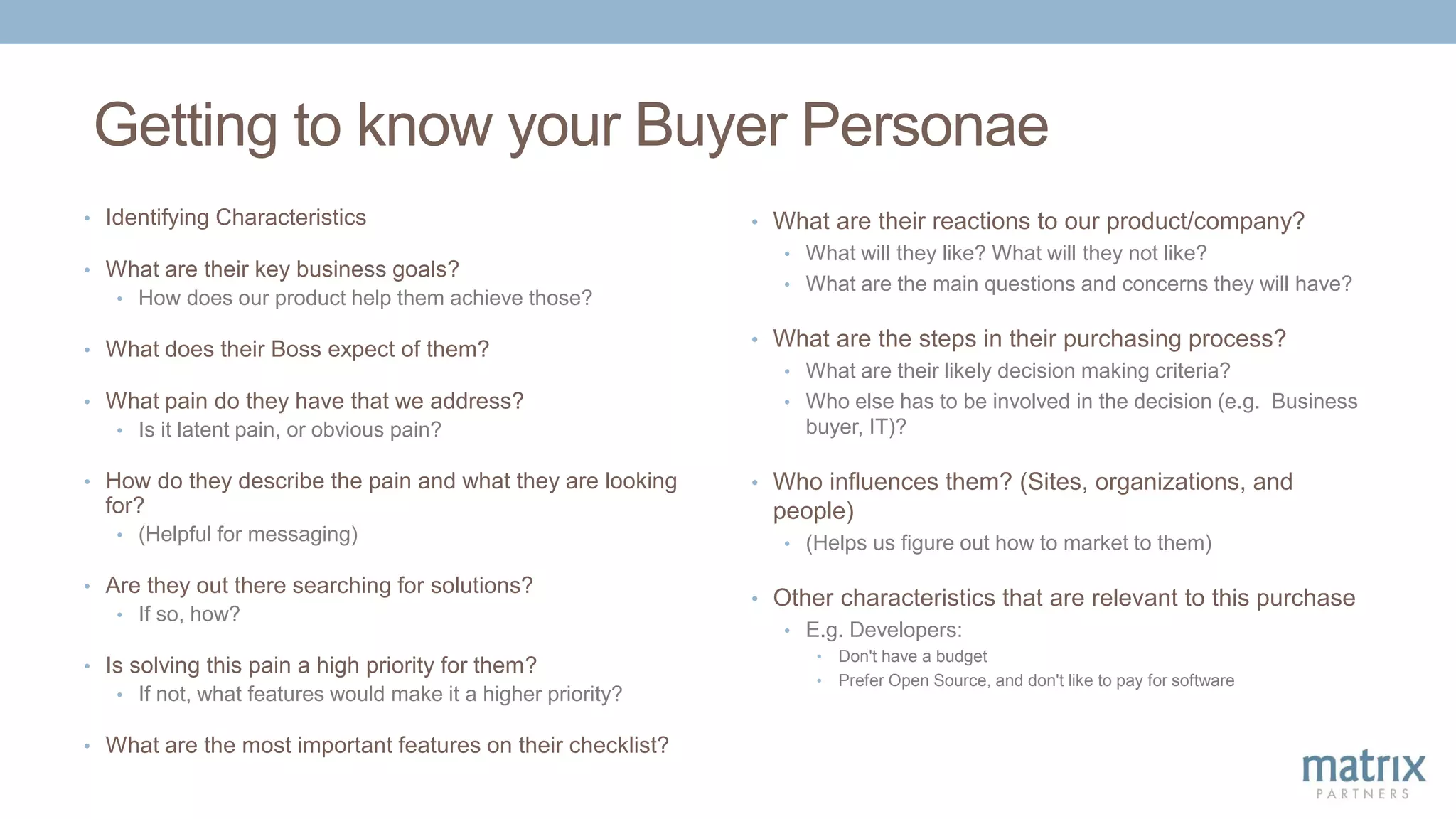 Getting to know your Buyer Personae
• Identifying Characteristics
• What are their key business goals?
• How does our product help them achieve those?
• What does their Boss expect of them?
• What pain do they have that we address?
• Is it latent pain, or obvious pain?
• How do they describe the pain and what they are looking
for?
• (Helpful for messaging)
• Are they out there searching for solutions?
• If so, how?
• Is solving this pain a high priority for them?
• If not, what features would make it a higher priority?
• What are the most important features on their checklist?
• What are their reactions to our product/company?
• What will they like? What will they not like?
• What are the main questions and concerns they will have?
• What are the steps in their purchasing process?
• What are their likely decision making criteria?
• Who else has to be involved in the decision (e.g. Business
buyer, IT)?
• Who influences them? (Sites, organizations, and
people)
• (Helps us figure out how to market to them)
• Other characteristics that are relevant to this purchase
• E.g. Developers:
• Don't have a budget
• Prefer Open Source, and don't like to pay for software
 
