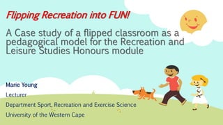 Flipping Recreation into FUN!
A Case study of a flipped classroom as a
pedagogical model for the Recreation and
Leisure Studies Honours module
Marie Young
Lecturer
Department Sport, Recreation and Exercise Science
University of the Western Cape
 