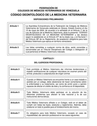 FEDERACIÓN DE
COLEGIOS DE MÉDICOS VETERINARIOS DE VENEZUELA
CÓDIGO DEONTOLÓGICO DE LA MEDICINA VETERINARIA
DISPOSICIONES PRELIMINARES
Artículo 1 La Asamblea Extraordinaria de la Federación de Colegios de Médicos
Veterinarios de Venezuela celebrada en Zaraza, Estado Guárico el día
15 de mayo de 2004, de acuerdo a lo señalado en el Articulo 1º de la
Ley de Ejercicio de la Medicina Veterinaria, dicta la presente: “CÓDIGO
DEONTOLÓGICO DE LA MEDICINA VETERINARIA” y las declara
según lo establecido en el Artículo 27º de la citada Ley, y el Numeral 1
del Articulo 38º de su Reglamento, de aceptación obligatoria para todo
Médico Veterinario que ejerza en territorio venezolano.
Artículo 2 Las faltas cometidas a cualquier norma de ética, serán conocidas y
sancionadas por el Tribunal Disciplinario del Colegio o Delegación al
cual pertenece el Médico Veterinario indiciado.
CAPÍTULO I
DEL EJERCICIO PROFESIONAL
Artículo 3 Está prohibido al Médico Veterinario dar informes tendenciosos y
expedir certificaciones de cualquier naturaleza sin examen previo del
animal, productos o subproductos de origen animal.
Artículo 4 Cuando un Médico Veterinario se encuentre frente a un caso tratado o
asistido por un colega, debe abstenerse de hacer comentarios sobre
la enfermedad o su tratamiento, así como de emitir juicio u opinión
capaces de afectar el crédito de éste y la confianza en él depositada.
Artículo 5 Todo Médico Veterinario debe participar en la solución de los
diferentes problemas que afectan la vida nacional y la de sus
instituciones democráticas.
Artículo 6 Todo Médico Veterinario afiliado a un Colegio, está en el deber de
cumplir con todas las leyes, estatutos y reglamentos. Además, debe
colaborar en todo lo posible para el fortalecimiento del mismo.
Artículo 7 Es obligatorio para todo Médico Veterinario, excepto en caso de
imposibilidad, dar atención profesional en los casos siguientes:
 