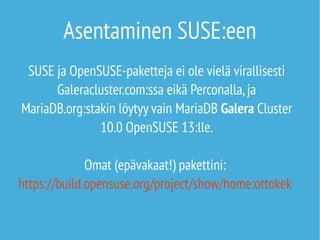 Asentaminen SUSE:een 
SUSE ja OpenSUSE-paketteja ei ole vielä virallisesti 
Galeracluster.com:ssa eikä Perconalla, ja 
MariaDB.org:stakin löytyy vain MariaDB Galera Cluster 
10.0 OpenSUSE 13:lle. 
Omat (epävakaat!) pakettini: 
https://build.opensuse.org/project/show/home:ottokek 
 