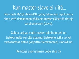 Kun master-slave ei riitä... 
Normaali MySQL/MariaDB pystyy tekemään replikointia 
siten, että tietokannan pääkone (master) lähettää tietoja 
varakoneeseen (slave). 
Galera tarjoaa multi-master toiminnon, eli on 
tietokannalla voi olla useampi tietokone, jotka voivat 
vastaanottaa tietoa (kirjoittaa tietokantaan) rinnakkain. 
Kehittäjä suomalainen Codership Oy 
 