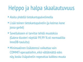 Helppo ja halpa skaalautuvuus 
Aloita yhdellä tietokantapalvelimella 
Lisää toinen tietokantapalvelin (ja kolmas kone 
jossa garbd) 
Sovellukseen ei tarvitse tehdä muutoksia 
(Galera-klusteri näyttää 99,99 %:sti normaalilta 
InnoDB-taululta) 
Minimaalinen lisälatenssi vaikuttaa vain 
COMMIT-operaatioihin, eikä vältätmättä edes 
näy, koska lisäpalvelin nopeuttaa kaikkea muuta 
 