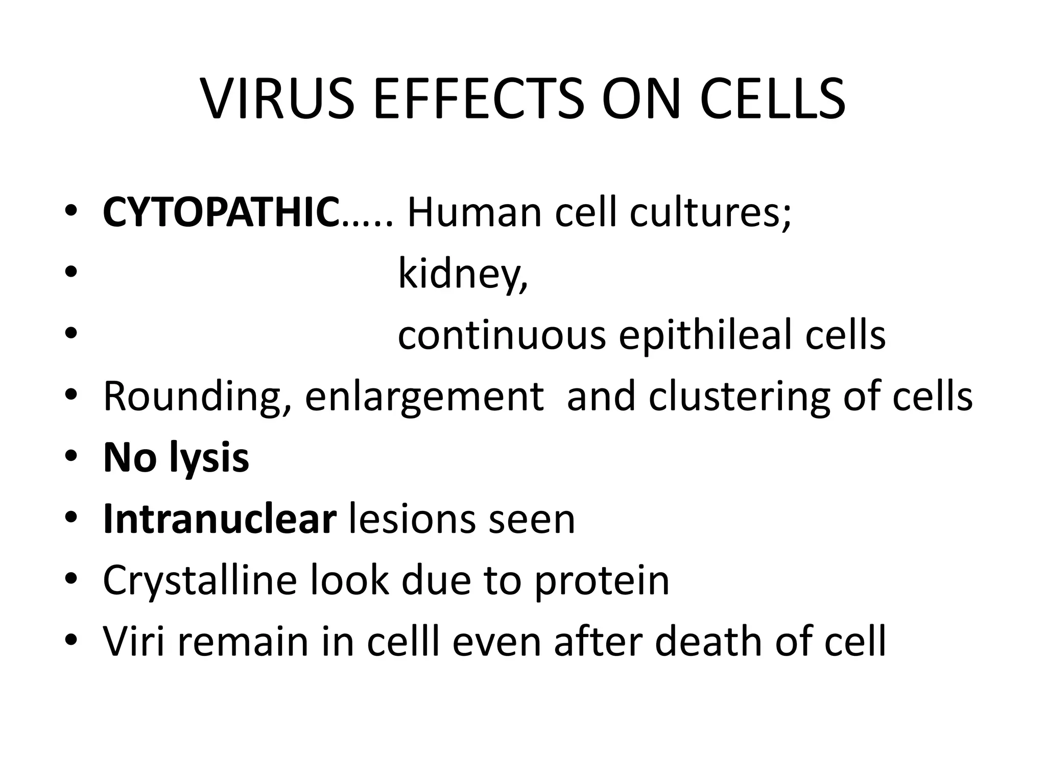 VIRUS EFFECTS ON CELLS
• CYTOPATHIC….. Human cell cultures;
• kidney,
• continuous epithileal cells
• Rounding, enlargement and clustering of cells
• No lysis
• Intranuclear lesions seen
• Crystalline look due to protein
• Viri remain in celll even after death of cell
 