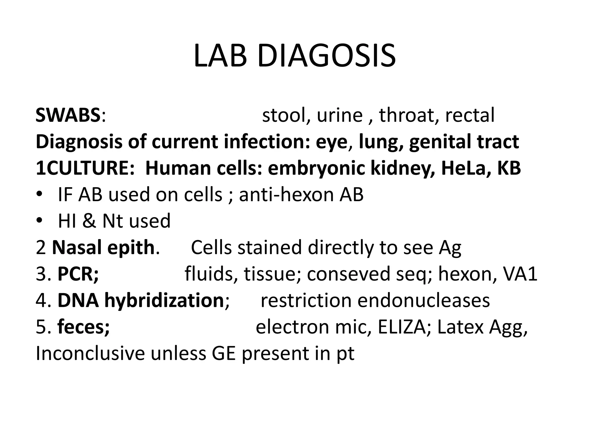 LAB DIAGOSIS
SWABS: stool, urine , throat, rectal
Diagnosis of current infection: eye, lung, genital tract
1CULTURE: Human cells: embryonic kidney, HeLa, KB
• IF AB used on cells ; anti-hexon AB
• HI & Nt used
2 Nasal epith. Cells stained directly to see Ag
3. PCR; fluids, tissue; conseved seq; hexon, VA1
4. DNA hybridization; restriction endonucleases
5. feces; electron mic, ELIZA; Latex Agg,
Inconclusive unless GE present in pt
 