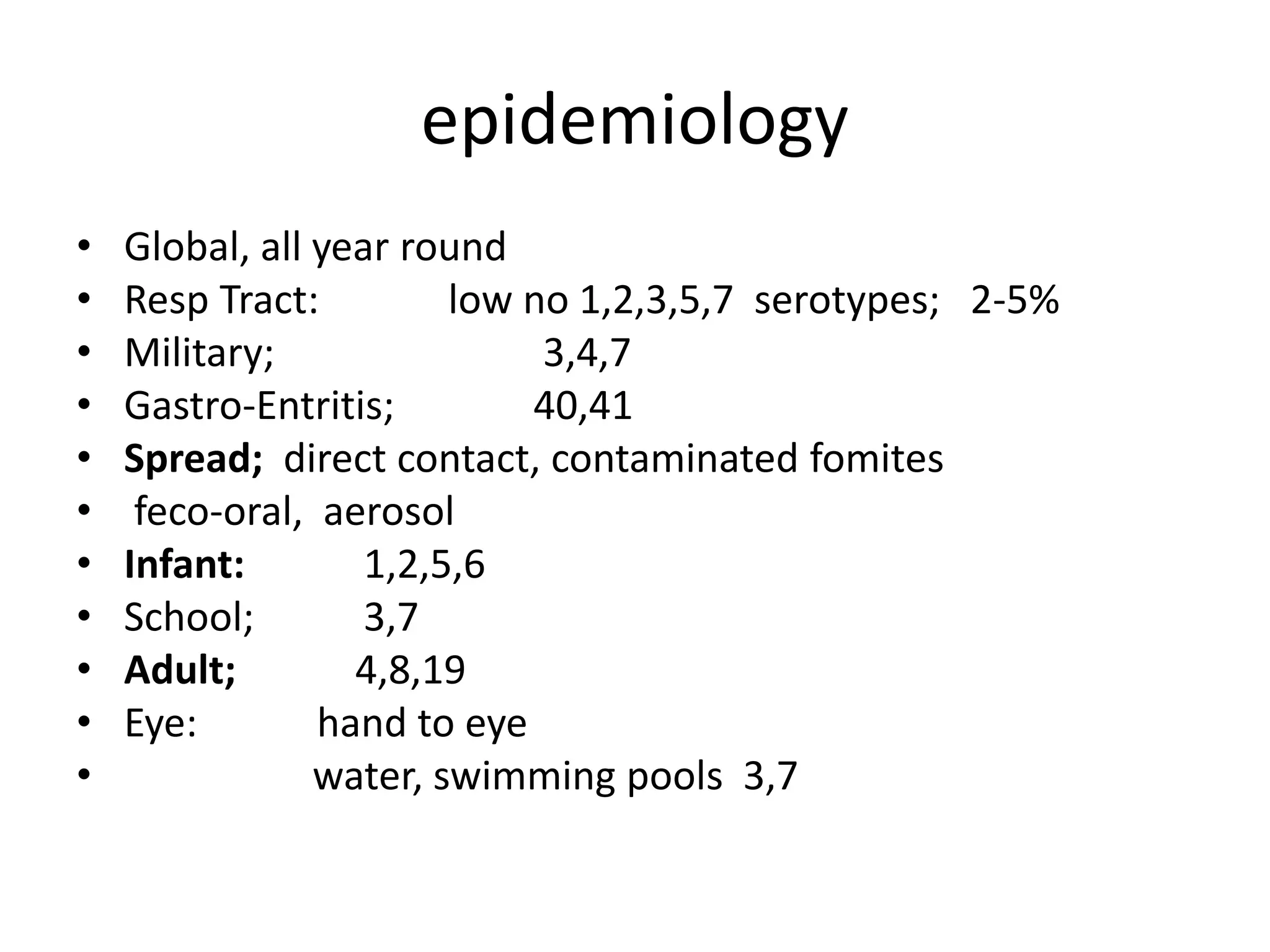 epidemiology
• Global, all year round
• Resp Tract: low no 1,2,3,5,7 serotypes; 2-5%
• Military; 3,4,7
• Gastro-Entritis; 40,41
• Spread; direct contact, contaminated fomites
• feco-oral, aerosol
• Infant: 1,2,5,6
• School; 3,7
• Adult; 4,8,19
• Eye: hand to eye
• water, swimming pools 3,7
 