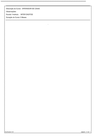 Descrição do Curso: OPERADOR DE CAIXA
  Observações:
  Escola / Instituto:   INTER DIGITOS
  Duração do Curso: 3 Meses



                                          .




Curriculum 3.0                                página 2 de 1
 