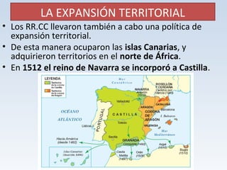 LA EXPANSIÓN TERRITORIAL 
• Los RR.CC llevaron también a cabo una política de 
expansión territorial. 
• De esta manera ocuparon las islas Canarias, y 
adquirieron territorios en el norte de África. 
• En 1512 el reino de Navarra se incorporó a Castilla. 
 