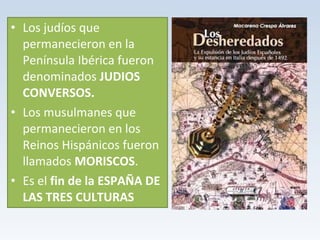 • Los judíos que 
permanecieron en la 
Península Ibérica fueron 
denominados JUDIOS 
CONVERSOS. 
• Los musulmanes que 
permanecieron en los 
Reinos Hispánicos fueron 
llamados MORISCOS. 
• Es el fin de la ESPAÑA DE 
LAS TRES CULTURAS 
 