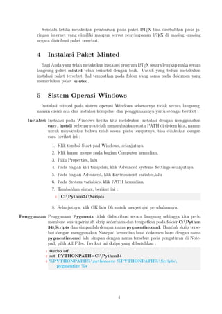 kasi dan kembali ke dalam 
string dan tidak adalah masalah untuk program Pygments. 
2 Tahap Instalasi 
Untuk melakukan instalasi, paket minted memberikan tambahan program yaitu Pygments 
merupakan program yang dibuat oleh Python. Untuk instalasi program Pygments, 
yakinkan bahwa kamu telah melakukan instalasi program Python versi terakhir untuk 
saat ini tanggal 9 Oktober 2014 dengan versi Python3.4. Selanjutnya untuk meyakink- 
an kamu telah melakukan instalasi program Python dan versi yang kamu gunakan, 
dapat dilakukan dengan cara berikut ini : 
1. Bukalah command prompt pada tombol Windows Anda yakinkan sesuai dengan 
urutannya yaitu C:nPython34>. Seandainya pada tampilan command prompt 
tidak sesuai. 
2. Ketika kamu membuka command prompt tampilannya seperti ini C:nUsersn 
hirwanto> maka hal yang harus Anda yaitu sebagai berikut : 
 C:nUsersnhirwanto cd.. kemudian tahap selanjutnya, 
 C:nUserscd.. kemudian tahap selanjutnya, 
2 
 