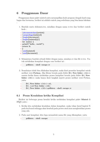 C:n kemudian tahap selanjutnya, 
 C:ncd Python34 kemudain tahap selanjutnya, 
 C:nPython34python version, 
 Selanjutnya dibaris yang baru akan menampilkan, 
1 C:nPython34 
2 Python 3.4.1 
3. Program Python mensyaratkan kita untuk menjalankan program sesuai dengan 
prosedur program tersebut berasal sehingga ketika kita melakukan kesalahan, 
salah satunya berada pada perintah di command prompt. 
Selanjutnya, hal yang terpenting yang perlu kita instal yaitu Pygments dapat dila- 
kukan dengan cara melakukan instalasi program easey install Pygments. Program 
easy install berada pada bagian C:nPython34nScriptseasy install.exe kemudian 
ikut perintah berikut : 
1 C:nPython34nScript easy install pygments 
atau dengan cara yang lain, kamu bisa unduh pip lakukan instalasi maka secara lang- 
sung akan menginstal program Pygments. 
3 Permintaan Paket 
Untuk dapat menjalankan paket minted, kamu seharusnya melakukan instalasi paket 
yang diminta untuk dapat menjalankannya, berikut ini paket LATEX yang perlu kamu 
instal : 
1. keyval 
2. fancyvrb 
3. xcolor 
4. 
oat 
5. ifthen 
6. calc 
7. ifplatform 
Untuk daftar paket LATEX diatas diharuskan merupakan paket versi terbaru dan pem- 
baruan yang terakhir. Kamu dapat melakukan pembaruan paket di MikTEX khususnya 
di WinEdt 8.0 yaitu dengan cara klik MikTEX Update Wizard pada menu bar di Win- 
dows selanjutnya tunggu hingga menampilkan kotak dialog persetujuan pembaruan 
lalu klik OK. Pada tahapan ini MikTEX akan memberikan pilihan tempat server yang 
memiliki distribusi LATEX baik itu server online, CD, maupun server lokal dan pilihlah 
salah satu tunggu hingga menampilkan daftar paket yang akan dilakukan pembaruan. 
Langkah selanjutnya, klik Next kemudian terakhir kali klik Close untuk mengakhiri 
pembaruan yang telah dilakukan. 
3 
 