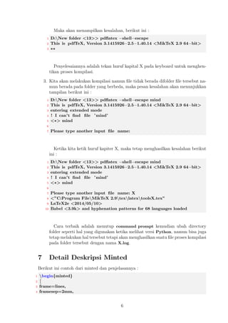 Kendala ketika melakukan pembaruan pada paket LATEX bisa disebabkan pada ja- 
ringan internet yang dimiliki maupun server penyimpanan LATEX di masing -masing 
negara distribusi paket tersebut. 
4 Instalasi Paket Minted 
Bagi Anda yang telah melakukan instalasi program LATEX secara lengkap maka secara 
langsung paket minted telah terinstal dengan baik. Untuk yang belum melakukan 
instalasi paket tersebut, hal tempatkan pada folder yang sama pada dokumen yang 
memerlukan paket minted. 
5 Sistem Operasi Windows 
Instalasi minted pada sistem operasi Windows sebenarnya tidak secara langsung, 
namun disini ada dua instalasi kompilasi dan penggunaannya yaitu sebagai berikut : 
Instalasi Instalasi pada Windows ketika kita melakukan instalasi dengan menggunakan 
easy install sebenarnya telah menambahkan suatu PATH di sistem kita, namun 
untuk meyakinkan bahwa telah sesuai pada tempatnya, bisa dilakukan dengan 
cara berikut ini : 
1. Klik tombol Start pad Windows, selanjutnya 
2. Klik kanan mouse pada bagian Computer kemudian, 
3. Pilih Properties, lalu 
4. Pada bagian kiri tampilan, klik Advanced systems Settings selanjutnya, 
5. Pada bagian Advanced, klik Environment variable,lalu 
6. Pada System variables, klik PATH kemudian, 
7. Tambahkan sintax, berikut ini : 
1 C:nPython34nScripts 
8. Selanjutnya, klik OK lalu Ok untuk menyetujui perubahannya. 
Penggunaan Penggunaan Pygments tidak didistribusi secara langsung sehingga kita perlu 
membuat suatu perintah skrip sederhana dan tempatkan pada folder C:nPython 
34nScripts dan simpanlah dengan nama pygmentize.cmd. Buatlah skrip terse- 
but dengan menggunakan Notepad kemudian buat dokumen baru dengan nama 
pygmentize.cmd lalu simpan dengan nama tersebut pada pengaturan di Note- 
pad, pilih All Files. Berikut ini skrips yang dibutuhkan : 
1 @echo o 
2 set PYTHONPATH=C:nPython34 
3 %PYTHONPATH%npython.exe %PYTHONPATH%nScriptsn 
pygmentize % 
4 
 