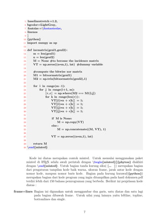 6 Penggunaan Dasar 
Penggunaan dasar paket minted yaitu menampilkan kode program dengah hasil yang 
bagus dan berwarna, berikut ini adalah contoh yang sederhana yang bisa kamu lakukan 
: 
1. Buatlah suatu dokumen.tex, misalkan dengan nama rr.tex dan berikut contoh 
kode : 
1 ndocumentclassfarticleg 
2 nusepackagefmintedg 
3 nbeginfdocumentg 
4 nbeginfmintedgfcg 
5 int main() f 
6 printf (hello , world); 
7 return 0; 
8 g 
9 nendfmintedg 
10 nendfdocumentg 
2. Selanjutnya buatlah sebuah folder dengan nama, misalnya rr dan  