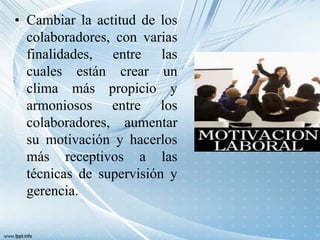 • Cambiar la actitud de los
colaboradores, con varias
finalidades, entre las
cuales están crear un
clima más propicio y
armoniosos entre los
colaboradores, aumentar
su motivación y hacerlos
más receptivos a las
técnicas de supervisión y
gerencia.
 