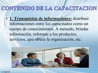 • 1. Transmisión de informaciones: distribuir
informaciones entre los capacitados como un
cuerpo de conocimientos. A menudo, brindar
información, referente a los productos,
servicios, que ofrece la organización, etc.
 