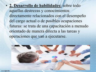 • 2. Desarrollo de habilidades: sobre todo
aquellas destrezas y conocimientos
directamente relacionados con el desempeño
del cargo actual o de posibles ocupaciones
futuras: se trata de una capacitación a menudo
orientado de manera directa a las tareas y
operaciones que van a ejecutarse.
 