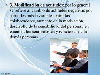 • 3. Modificación de actitudes: por lo general
se refiere al cambio de actitudes negativas por
actitudes más favorables entre los
colaboradores, aumento de la motivación,
desarrollo de la sensibilidad del personal, en
cuanto a los sentimientos y relaciones de las
demás personas.
 