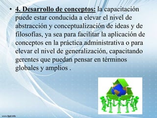 • 4. Desarrollo de conceptos: la capacitación
puede estar conducida a elevar el nivel de
abstracción y conceptualización de ideas y de
filosofías, ya sea para facilitar la aplicación de
conceptos en la práctica administrativa o para
elevar el nivel de generalización, capacitando
gerentes que puedan pensar en términos
globales y amplios .
 