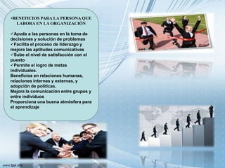 •BENEFICIOS PARA LA PERSONA QUE
LABORA EN LA ORGANIZACIÓN
Ayuda a las personas en la toma de
decisiones y solución de problemas
Facilita el proceso de liderazgo y
mejora las aptitudes comunicativas
Sube el nivel de satisfacción con el
puesto
Permite el logro de metas
individuales.
Beneficios en relaciones humanas,
relaciones internas y externas, y
adopción de políticas.
Mejora la comunicación entre grupos y
entre individuos
Proporciona una buena atmósfera para
el aprendizaje
 