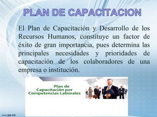 El Plan de Capacitación y Desarrollo de los
Recursos Humanos, constituye un factor de
éxito de gran importancia, pues determina las
principales necesidades y prioridades de
capacitación de los colaboradores de una
empresa o institución.
 