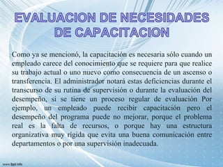 Como ya se mencionó, la capacitación es necesaria sólo cuando un
empleado carece del conocimiento que se requiere para que realice
su trabajo actual o uno nuevo como consecuencia de un ascenso o
transferencia. El administrador notará estas deficiencias durante el
transcurso de su rutina de supervisión o durante la evaluación del
desempeño, si se tiene un proceso regular de evaluación Por
ejemplo, un empleado puede recibir capacitación pero el
desempeño del programa puede no mejorar, porque el problema
real es la falta de recursos, o porque hay una estructura
organizativa muy rígida que evita una buena comunicación entre
departamentos o por una supervisión inadecuada.
 