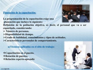 Plantación de la capacitación:
La programación de la capacitación exige una
planeación que incluye lo siguiente:
Definición de la población objetivo, es decir, el personal que va a ser
capacitado, considerando:
 Número de personas.
Disponibilidad de tiempo.
Grado de habilidad, conocimientos y tipos de actitudes.
Características personales de comportamiento.
a)Técnicas aplicadas en el sitio de trabajo:
Capacitación en el puesto.
Rotación de puestos.
Relación experto-aprendiz
 