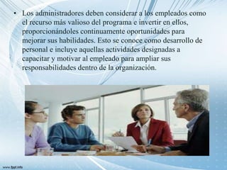 • Los administradores deben considerar a los empleados como
el recurso más valioso del programa e invertir en ellos,
proporcionándoles continuamente oportunidades para
mejorar sus habilidades. Esto se conoce como desarrollo de
personal e incluye aquellas actividades designadas a
capacitar y motivar al empleado para ampliar sus
responsabilidades dentro de la organización.
 