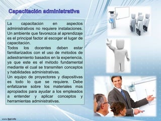 La capacitación en aspectos
administrativos no requiere instalaciones.
Un ambiente que favorezca al aprendizaje
es el principal factor al escoger el lugar de
capacitación.
Todos los docentes deben estar
familiarizados con el uso de métodos de
adiestramiento basados en la experiencia,
ya que este es el método fundamental
mediante el cual se transmiten conceptos
y habilidades administrativas.
Un equipo de proyectores y diapositivas
es todo lo que se requiere. Debe
enfatizarse sobre los materiales más
apropiados para ayudar a los empleados
a entender y aplicar conceptos y
herramientas administrativas.
 