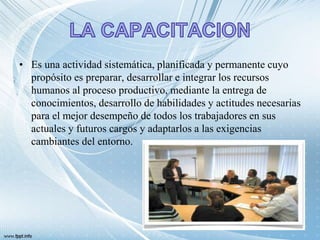 • Es una actividad sistemática, planificada y permanente cuyo
propósito es preparar, desarrollar e integrar los recursos
humanos al proceso productivo, mediante la entrega de
conocimientos, desarrollo de habilidades y actitudes necesarias
para el mejor desempeño de todos los trabajadores en sus
actuales y futuros cargos y adaptarlos a las exigencias
cambiantes del entorno.
 